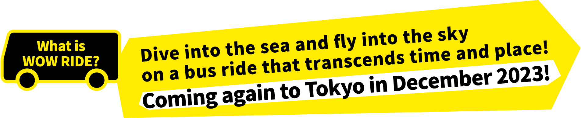 Dive into the sea and fly into the sky
        on a bus ride that transcends time and place! Coming again to Tokyo in December 2023!